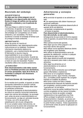 ES Instrucciones de uso
Reciclado del embalaje
A D V E R T E N C I A
No deje que los niños jueguen con el
embalaje o con alguna parte del mismo.
Existe el riesgo de asfixia con las partes
del cartón ondulado y con la película de
plástico.
Para que llegue a usted en buenas
condiciones, el aparato se ha protegido con
un embalaje apropiado. Todos los materiales
del embalaje son compatibles con el medio
ambiente y son reciclables. Por favor,
ayúdenos a reciclar el embalaje al tiempo que
se protege el medio ambiente.
IM P O R T A N T E :
Antes de poner en marcha el
electrodoméstico, leer detenidamente estas
instrucciones en su totalidad. Contienen
información importante relativa a la
instalación, uso y mantenimiento del aparato.
El fabricante no asume ninguna
responsabilidad si no se cumplen las
instrucciones de este documento. Guarde las
instrucciones en un lugar seguro para tenerlas
a mano en caso de necesidad. Pueden
resultarles útiles a los usuarios posteriores.
¡ A T E N C IÓ N !
Este electrodoméstico sólo debe usarse
para su finalidad prevista (uso doméstico),
en zonas apropiadas, lejos de la lluvia, la
humedad o cualquier otro fenómeno
meteorológico.
Instrucciones de transporte
En la medida de lo posible, el aparato se debe
transportar solamente en posición vertical.
Durante el transporte el embalaje debe estar
en perfectas condiciones.
Si durante el transporte el electrodoméstico
se colocó en posición horizontal (solamente
según las marcas del embalaje), se aconseja
que, antes de poner el electrodoméstico en
funcionamiento, se deje sin actividad durante
12 horas, con el fin de permitir la
estabilización del circuito refrigerante.
Si no se cumplen estas instrucciones, se
puede provocar la avería del compresor del
motor y la cancelación de su garantía.
Advertencias y consejos
generales
 No enchufar el aparato si se advierte un
fallo.
 Las reparaciones sólo deben hacerse por
personal cualificado.
 En las siguientes situaciones desenchufar el
aparato de la red eléctrica:
- al deshelar completamente el aparato;
- al limpiar el aparato.
Para desenchufar el electrodoméstico,
tirar del enchufe, no del cable.
 Asegurarse de que existe el mínimo espacio
entre el aparato y la pared frente a la que está
colocado.
 No subirse encima del aparato.
 No dejar que los niños jueguen o se
escondan dentro del aparato.
 No utilizar nunca aparatos eléctricos dentro
del congelador para deshelar.
 No utilizar el electrodoméstico cerca de
aparatos de calefacción, cocinas o cualquier
otra fuente de calor y fuego.
 No dejar abierta la puerta del congelador
más de lo necesario para meter o sacar los
alimentos.
 No dejar los alimentos en el
electrodoméstico si no está en
funcionamiento.
 No tener dentro productos que contengan
gases inflamables o explosivos.
 No tener en el congelador bebidas
gaseosas (zumos, agua mineral, champán,
etc.): ¡la botella puede explotar! No congelar
bebidas en botellas de plástico.
 No tomar cubitos de hielo o helado
inmediatamente después de haberlos sacado
del congelador, porque pueden provocar
"quemaduras" en los labios.
 No tocar nunca las partes metálicas frías o la
comida congelada con las manos húmedas,
porque sus manos se pueden congelar
rápidamente en las superficies muy frías.
 Para proteger la aplicación durante su
almacenamiento o traslado, se provee con
separadores entre la puerta y el gabinete (en
la parte frontal y trasera). Estos separadores
se eliminarán antes de poner la aplicación en
funcionamiento.
35
 