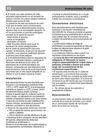 ES Instrucciones de uso
 Si existe una capa excesiva de hielo,
eliminarla regularmente con el rascador de
plástico incluido. No utilizar objetos metálicos
afilados para quitar el hielo.
La presencia de esta acumulación de hielo
evita que la puerta cierre correctamente.
 Si no se usa el electrodoméstico durante
algunos días no es aconsejable apagarlo. Si
no se usa durante un período prolongado,
proceda de la siguiente manera:
- desenchufar el aparato;
- vaciar el congelador;
- deshelarlo y limpiarlo;
- dejar la puerta abierta para evitar la
formación de olores desagradables.
Si el cable de alimentación estuviera
dañado, el fabricante, el servicio de atención
al cliente o una persona cualificada deberán
sustituirlo para evitar peligros.
 Si el electrodoméstico tiene un dispositivo de
bloqueo, manténgalo trabado y mantenga la
llave fuera del alcance de los niños. Al
deshacerse de un electrodoméstico con
bloqueo, compruebe que este dispositivo esté
fuera de servicio. Esto es de suma importancia
para evitar que un niño quede atrapado en su
interior, lo que le podría causar la muerte.
Instalación
Este electrodoméstico ha sido diseñado para
funcionar a una temperatura ambiente entre
+100
C y +430
C (clase SN-T). Si la temperatura
ambiente es superior a +430
C, la temp. dentro
del electrodoméstico puede aumentar.
Instalar el aparato lejos de cualquier fuente de
calor y fuego. La colocación en una habitación
caliente, la exposición directa a los rayos solares
o cerca de una fuente de calor (calefacciones,
cocinas, hornos), aumentarán el consumo de
potencia y acortarán la vida del producto.
 Observar las siguientes distancias mínimas:
 100 cm desde las cocinas que funcionen con
carbón o petróleo;
 150 cm desde las cocinas eléctricas y de gas.
 Garantizar la libre circulación del aire alrededor
del aparato, observando las distancias
mostradas en el Elemento 2.
Montar en el condensador (en la parte posterior)
los espaciadores suministrados. (Elemento 3).
 Colocar el electrodoméstico en un lugar
perfectamente nivelado, seco y ventilado.
Instalar los accesorios suministrados.
Conexiones eléctricas
Este electrodoméstico está diseñado para
funcionar a una tensión monofásica de
220-240V/50 Hz. Antes de enchufar el aparato,
comprobar que los parámetros de la red de la
casa (voltaje, tipo de corriente, frecuencia)
cumplen los parámetros de funcionamiento del
aparato.
 La información relativa al voltaje de
alimentación y la potencia absorbida se indica en
la placa de datos técnicos situada en la parte
posterior del refrigerador.
 La instalación eléctrica debe cumplir los
requisitos contemplados en las leyes.
 La toma de tierra del electrodoméstico es
obligatoria. El fabricante no asume
ninguna responsabilidad de ningún daño a
personas, animales o bienes que pueda
surgir del incumplimiento de las
condiciones especificadas.
 El aparato está provisto de un cable de
alimentación y un enchufe (tipo europeo,
marcado 10/16A) con contacto de doble toma
de tierra para mayor seguridad. Si la toma de
corriente no es del mismo tipo que el enchufe,
hay que pedirle a un electricista especializado
que la cambie.
 No utilizar piezas de extensión o
adaptadores múltiples.
Desconexión
La desconexión debe ser posible sacando el
enchufe de la toma de corriente o por medio
de un conmutador bipolar de red situado
antes de la toma de corriente.
36
 