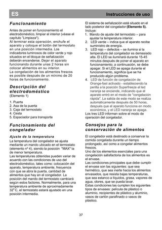 ES Instrucciones de uso
Funcionamiento
Antes de poner en funcionamiento el
electrodoméstico, limpiar el interior (véase el
capítulo ”Limpieza").
Al terminar esta operación, enchufe el
aparato y coloque el botón del termostato
en una posición intermedia. Los
indicadores luminosos de color verde y rojo
situados en el bloque de señalización
deberán encenderse. Dejar el aparato
funcionando durante unas 2 horas sin
colocar alimentos en su interior.
La congelación de los alimentos frescos
es posible después de un mínimo de 20
horas de funcionamiento.
Descripción del
electrodoméstico
(Elemento 1)
1. Puerta
2. Asa de la puerta
3. Caja del termostato
4. Cesta
5. Espaciador para transporte
Funcionamiento del
congelador
Ajuste de la temperatura
La temperatura del congelador se ajusta
mediante un mando ubicado en el termostato
(elemento nº 4), siendo la posición "MAX" la
de menor temperatura.
Las temperaturas obtenidas pueden variar de
acuerdo con las condiciones de uso del
electrodoméstico, tales como: colocación del
aparato, temperatura ambiente, frecuencia
con que se abra la puerta, cantidad de
alimentos que hay en el congelador. La
posición del mando del termostato cambiará
según estos factores. Normalmente, para una
temperatura ambiente de aproximadamente
320
C, el termostato estará ajustado en una
posición intermedia.
El sistema de señalización está situado en el
lado posterior del congelador (Elemento 5).
Incluye:
1. Mando de ajuste del termostato – para
ajustar la temperatura interior.
2. LED verde – indica que el aparato recibe
suministro de energía.
3. LED rojo – defectos – se ilumina si la
temperatura del congelador es demasiado
alta. El LED se iluminará durante 15-45
minutos después de poner el aparato en
funcionamiento; a continuación, se debe
apagar. Si el LED se apaga durante el
funcionamiento, significa que se ha
producido algún problema.
4. LED de función de congelación de
Orange-fast activado - estableciendo la
perilla a la posición Superfreeze el led
naranja se enciende, indicando que el
aparato entró en el modo de "congelación
rápida". La salida de este modo se realiza
automáticamente después de 50 horas,
después que el aparato funciona en modo
económico, y el LED naranja se apaga.
Los tres LED informan sobre el modo de
operación del congelador.
Consejos para la
conservación de alimentos
El congelador está destinado a conservar la
comida congelada durante un tiempo
prolongado, así como a congelar alimentos
frescos.
Uno de los elementos esenciales para una
congelación satisfactoria de los alimentos es
el envase.
Las condiciones principales que debe cumplir
el envase son las siguientes: que sea
hermético, que sea inerte hacia los alimentos
envasados, que resista bajas temperaturas,
que sea estanco a líquidos, grasa, vapores de
agua, olores, que se pueda lavar.
Estas condiciones las cumplen los siguientes
tipos de envases: película de plástico o
aluminio, recipientes de plástico y aluminio,
vasos de cartón parafinado o vasos de
plástico.
37
 