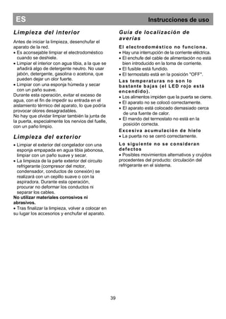 ES Instrucciones de uso
Limpieza del interior
Antes de iniciar la limpieza, desenchufar el
aparato de la red.
 Es aconsejable limpiar el electrodoméstico
cuando se deshiele.
 Limpiar el interior con agua tibia, a la que se
añadirá algo de detergente neutro. No usar
jabón, detergente, gasolina o acetona, que
pueden dejar un olor fuerte.
 Limpiar con una esponja húmeda y secar
con un paño suave.
Durante esta operación, evitar el exceso de
agua, con el fin de impedir su entrada en el
aislamiento térmico del aparato, lo que podría
provocar olores desagradables.
No hay que olvidar limpiar también la junta de
la puerta, especialmente los nervios del fuelle,
con un paño limpio.
Limpieza del exterior
 Limpiar el exterior del congelador con una
esponja empapada en agua tibia jabonosa,
limpiar con un paño suave y secar.
 La limpieza de la parte exterior del circuito
refrigerante (compresor del motor,
condensador, conductos de conexión) se
realizará con un cepillo suave o con la
aspiradora. Durante esta operación,
procurar no deformar los conductos ni
separar los cables.
No utilizar materiales corrosivos ni
abrasivos.
 Tras finalizar la limpieza, volver a colocar en
su lugar los accesorios y enchufar el aparato.
Guía de localización de
averías
El electrodoméstico no funciona.
 Hay una interrupción de la corriente eléctrica.
 El enchufe del cable de alimentación no está
bien introducido en la toma de corriente.
 El fusible está fundido.
 El termostato está en la posición "OFF".
Las temperaturas no son lo
bastante bajas (el LED rojo está
encendido).
 Los alimentos impiden que la puerta se cierre.
 El aparato no se colocó correctamente.
 El aparato está colocado demasiado cerca
de una fuente de calor.
 El mando del termostato no está en la
posición correcta.
Excesiva acumulación de hielo
 La puerta no se cerró correctamente.
Lo siguiente no se consideran
defectos
 Posibles movimientos alternativos y crujidos
procedentes del producto: circulación del
refrigerante en el sistema.
39
 