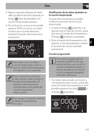Uso
145
ES
3. Algunos segundos después de haber
seleccionado la duración deseada, el
testigo deja de parpadear y la
cocción temporizada empieza.
4. Al concluirse la cocción en la pantalla
aparece STOP y se activa una señal
acústica que se puede desactivar
mediante la presión del mando de la
temperatura.
Modificación de los datos ajustados en
la cocción temporizada
Durante el funcionamiento es posible
modificar la duración de la cocción
temporizada:
1. Cuando el testigo queda fijo y el
aparato está en fase de cocción, pulsar
dos veces el mando de la temperatura.
El testigo empieza a parpadear.
2. Girar el mando de la temperatura a la
derecha o a la izquierda para cambiar
la duración de cocción ajustada
previamente.
Cocción programada
1. Tras haber seleccionado una función y
una temperatura de cocción, pulsar dos
veces el mando de la temperatura. En la
pantalla aparecen las cifras y
el testigo parpadea.
Para seleccionar una ulterior
cocción temporizada, volver a
girar el mando de la temperatura
a la derecha o a la izquierda.
Para continuar la cocción en
modo manual, volver a pulsar el
mando de la temperatura. El
aparato vuelve a funcionar
normalmente con los ajustes de
cocción previamente
seleccionados.
Para apagar el aparato mantener
pulsado el mando de las
funciones.
Por cocción programada se
entiende aquella función que
permite terminar una cocción a
una hora establecida dado un
tiempo ajustado por el usuario,
con el consiguiente apagado
automático del horno.
 