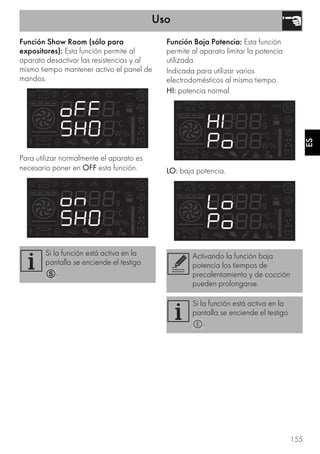 Uso
155
ES
Función Show Room (sólo para
expositores): Esta función permite al
aparato desactivar las resistencias y al
mismo tiempo mantener activo el panel de
mandos.
Para utilizar normalmente el aparato es
necesario poner en OFF esta función.
Función Baja Potencia: Esta función
permite al aparato limitar la potencia
utilizada.
Indicada para utilizar varios
electrodomésticos al mismo tiempo.
HI: potencia normal.
LO: baja potencia.
Si la función está activa en la
pantalla se enciende el testigo
.
Activando la función baja
potencia los tiempos de
precalentamiento y de cocción
pueden prolongarse.
Si la función está activa en la
pantalla se enciende el testigo
.
 