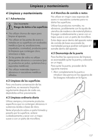 Limpieza y mantenimiento
157
ES
4 Limpieza y mantenimiento
4.1 Advertencias
4.2 Limpieza de las superficies
Para una buena conservación de las
superficies, es necesario limpiarlas
regularmente después de cada uso,
dejándolas enfriar previamente.
4.3 Limpieza ordinaria diaria
Utilizar siempre y únicamente productos
específicos que no contengan abrasivos ni
sustancias ácidas a base de cloro.
Verter el producto sobre un paño húmedo y
pasarlo por la superficie, aclarar
cuidadosamente y secar con un trapo
suave o con un paño de microfibra.
4.4 Manchas de comida o restos
No utilizar en ningún caso esponjas de
acero ni rascadores cortantes para no
dañar las superficies.
Utilizar los productos normales, no
abrasivos, posiblemente con la ayuda de
utensilios de madera o de material plástico.
Enjuagar cuidadosamente y secar con un
trapo suave o con un paño de microfibra.
Evitar dejar secar dentro del aparato restos
de comida de base azucarada (ej.
mermelada) porque podrían estropear el
esmalte dentro del aparato.
4.5 Desmontaje de la puerta
Para facilitar las operaciones de limpieza
es aconsejable quitar la puerta y colocarla
en un trapo.
Para quitar la puerta, proceder de la
siguiente manera:
1. Abrir completamente la puerta e
introducir dos pernos en los agujeros de
las bisagras indicados en la figura.
Uso incorrecto
Riesgo de daños a las superficies
• No utilizar chorros de vapor para
limpiar el aparato.
• No utilizar en las partes de acero o
tratadas en su superficie con acabados
metálicos (por ej. anodizaciones,
niquelados, cromados), productos para
la limpieza que contengan cloro,
amoniaco o lejía.
• En las partes de vidrio no utilizar
detergentes abrasivos o corrosivos (por
ej. productos en polvo, quitamanchas y
esponjitas metálicas).
• No utilizar materiales ásperos o
abrasivos ni rascadores metálicos
afilados.
 