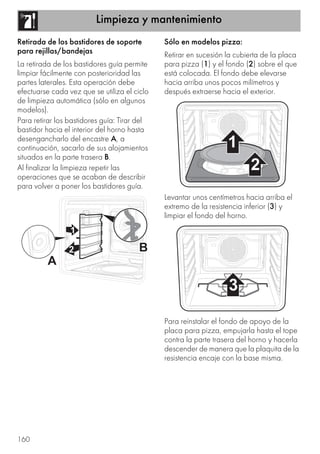 Limpieza y mantenimiento
160
Retirada de los bastidores de soporte
para rejillas/bandejas
La retirada de los bastidores guía permite
limpiar fácilmente con posterioridad las
partes laterales. Esta operación debe
efectuarse cada vez que se utiliza el ciclo
de limpieza automática (sólo en algunos
modelos).
Para retirar los bastidores guía: Tirar del
bastidor hacia el interior del horno hasta
desengancharlo del encastre A, a
continuación, sacarlo de sus alojamientos
situados en la parte trasera B.
Al finalizar la limpieza repetir las
operaciones que se acaban de describir
para volver a poner los bastidores guía.
Sólo en modelos pizza:
Retirar en sucesión la cubierta de la placa
para pizza (1) y el fondo (2) sobre el que
está colocada. El fondo debe elevarse
hacia arriba unos pocos milímetros y
después extraerse hacia el exterior.
Levantar unos centímetros hacia arriba el
extremo de la resistencia inferior (3) y
limpiar el fondo del horno.
Para reinstalar el fondo de apoyo de la
placa para pizza, empujarla hasta el tope
contra la parte trasera del horno y hacerla
descender de manera que la plaquita de la
resistencia encaje con la base misma.
 