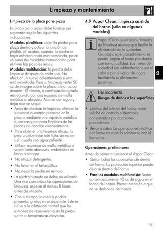Limpieza y mantenimiento
161
ES
Limpieza de la placa para pizza
La placa para pizza debe lavarse por
separado según las siguientes
indicaciones:
Modelos pirolíticos: dejar la piedra para
pizza dentro y activar la función de
pirólisis, al acabar, cuando la piedra se
haya enfriado hasta estar templada, pasar
un paño de microfibra humedecido para
eliminar los posibles restos.
Modelos multifunción: la piedra debe
limpiarse después de cada uso. No
efectuar un nuevo calentamiento si ésta
está incrustada. Para su limpieza verter 50
cc de vinagre sobre la placa, dejar actuar
durante 10 minutos, a continuación quitarlo
restregando con una esponja de malla
metálica o abrasiva. Aclarar con agua y
dejar que se seque.
• Antes de efectuar la limpieza, eliminar la
suciedad quemada presente en la
piedra mediante una espátula metálica
o una rasqueta para limpieza de las
placas de cocción vitrocerámicas.
• Para obtener una limpieza eficaz, la
piedra debe estar aún tibia; de no ser
así, lavarla con agua caliente.
• Utilizar esponjas de malla metálica o
scotch-brite abrasivas, embebidas en
limón o vinagre.
• No utilizar detergentes.
• No lavar en el lavavajillas.
• No dejar la piedra en remojo.
• La piedra húmeda no debe ser utilizada.
Una vez concluidas las operaciones de
limpieza, esperar al menos 8 horas
antes de utilizarla.
• Con el tiempo, la piedra podría
presentar grietas en su superficie. Este se
debe a la dilatación normal que los
esmaltes de revestimiento de la piedra
sufren a temperaturas elevadas.
4.9 Vapor Clean: limpieza asistida
del horno (sólo en algunos
modelos)
Operaciones preliminares
Antes de poner a funcionar el Vapor Clean:
• Quitar todos los accesorios de dentro
del horno. La protección superior puede
dejarse dentro del horno.
• Para los modelos multifunción: Verter
aproximadamente 40 cc de agua en el
fondo del horno. Prestar atención a que
no se desborde del hueco.
Vapor Clean es un procedimiento
de limpieza asistida que facilita la
eliminación de la suciedad.
Gracias a este procedimiento se
puede limpiar el horno por dentro
con suma facilidad. Los restos de
suciedad son reblandecidos por el
calor y por el vapor de agua
facilitando su eliminación
posterior.
Uso incorrecto
Riesgo de daños a las superficies
• Eliminar del interior del horno restos
sólidos de comida o derrames
ocasionados por cocciones
precedentes.
• Llevar a cabo las operaciones relativas
a la limpieza asistida solamente con el
horno frío.
 