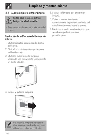 Limpieza y mantenimiento
166
4.11 Mantenimiento extraordinario
Sustitución de la lámpara de iluminación
interna
1. Quitar todos los accesorios de dentro
del horno.
2. Quitar los bastidores de soporte para
rejillas/bandejas.
3. Quitar la cubierta de la lámpara
utilizando una herramienta (por ejemplo
un destornillador).
4. Extraer y quitar la lámpara.
5. Sustituir la lámpara por otra similar
(40W).
6. Volver a montar la cubierta
correctamente dejando el perfilado del
cristal interior vuelto hacia la puerta.
7. Presionar a fondo la cubierta para que
se adhiera perfectamente al
portalámpara.
Partes bajo tensión eléctrica
Peligro de electrocución
• Desactivar la alimentación eléctrica del
horno.
No tocar la lámpara halógena
directamente con los dedos, sino
utilizar una cobertura aislante.
 