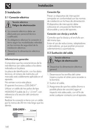 Instalación
168
5 Instalación
5.1 Conexión eléctrica
Informaciones generales
Comprobar que las características de la
red eléctrica son adecuadas a los datos
indicados en la placa.
La placa de identificación, con los datos
técnicos, el número de matrícula y el
marcado está visiblemente aplicada en el
aparato.
No extraer nunca esta placa.
El aparato funciona a 220-240 V~.
Utilizar un cable de tres polos de tipo
H05V2V2-F (cable de 3 x 1,5 mm2, con
referencia a la sección del conductor
interno).
Realizar la conexión a tierra con un cable
por lo menos de 20 mm más largo que los
demás.
Conexión fija
Prever un dispositivo de interrupción
omnipolar en conformidad con las normas
de instalación en la línea de alimentación.
El dispositivo de interrupción debe
colocarse en una posición fácilmente
alcanzable y cerca del aparato.
Conexión con clavija y enchufe
Controlar que la clavija y el enchufe son
del mismo tipo.
Evitar el uso de reducciones, adaptadores
o derivadores, ya que podrían provocar
calentamientos o quemaduras.
5.2 Sustitución del cable
1. Desenroscar los tornillos del cárter
trasero y quitar el cárter para acceder a
la bornera.
2. Sustituir el cable.
3. Asegurarse de que los cables (horno o
posible placa de cocción) sigan el
trayecto más adecuado, con el fin de
evitar cualquier contacto con el aparato.
Tensión eléctrica
Peligro de electrocución
• La conexión eléctrica debe ser
efectuada por personal técnico
cualificado.
• Es obligatorio efectuar la conexión a
tierra según las modalidades referidas
en las normas de seguridad de la
instalación eléctrica.
• Desactivar la alimentación eléctrica
general.
Tensión eléctrica
Peligro de electrocución
• Desactivar la alimentación eléctrica
general.
 