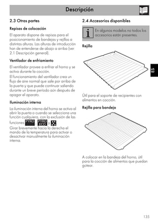 Descripción
135
ES
2.3 Otras partes
Repisas de colocación
El aparato dispone de repisas para el
posicionamiento de bandejas y rejillas a
distintas alturas. Las alturas de introducción
han de entenderse de abajo a arriba (ver
2.1 Descripción general).
Ventilador de enfriamiento
El ventilador provee a enfriar el horno y se
activa durante la cocción.
El funcionamiento del ventilador crea un
flujo de aire normal que sale por arriba de
la puerta y que puede continuar saliendo
durante un breve período aún después de
apagar el aparato.
Iluminación interna
La iluminación interna del horno se activa al
abrir la puerta o cuando se selecciona una
función cualquiera, con la exclusión de las
funciones , y .
Girar brevemente hacia la derecha el
mando de la temperatura para activar o
desactivar manualmente la iluminación
interna.
2.4 Accesorios disponibles
Rejilla
Útil para el soporte de recipientes con
alimentos en cocción.
Rejilla para bandeja
A colocar en la bandeja del horno, útil
para la cocción de alimentos que puedan
gotear.
En algunos modelos no todos los
accesorios están presentes.
 
