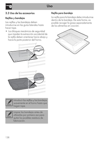 Uso
138
3.3 Uso de los accesorios
Rejillas y bandejas
Las rejillas y las bandejas deben
introducirse en las guías laterales hasta
hacer tope.
• Los bloques mecánicos de seguridad
que impiden la extracción accidental de
la rejilla deben orientarse hacia abajo y
hacia la parte posterior del horno.
Rejilla para bandeja
La rejilla para la bandeja debe introducirse
dentro de la bandeja. De esta forma, es
posible recoger la grasa separadamente
de los alimentos en cocción.
Introducir las rejillas y las bandejas
suavemente en el horno hasta que
hagan tope.
Limpiar las bandejas antes de
utilizarlas por primera vez para
quitar los posibles residuos de
fabricación.
 