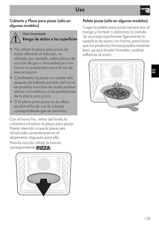 Uso
139
ES
Cubierta y Placa para pizza (sólo en
algunos modelos)
Con el horno frío, retirar del fondo la
cubierta e introducir la placa para pizza.
Prestar atención a que la placa sea
introducida correctamente en el
alojamiento dispuesto para ello.
Para la cocción utilizar la función
correspondiente .
Paleta pizza (sólo en algunos modelos)
Coger la paleta para pizza siempre por el
mango y hornear o deshornar la comida.
Se aconseja espolvorear ligeramente la
superficie de acero con harina, para hacer
que los productos frescos puedan moverse
bien, ya que al estar húmedos, podrían
adherirse al acero.
Uso incorrecto
Riesgo de daños a las superficies
• No utilizar la placa para pizza de
modo diferente al indicado, no
utilizarla, por ejemplo, sobre placas de
cocción de gas o vitrocerámicas ni en
hornos no preparados para el uso de
este accesorio.
• Condimentar la pizza con aceite sólo
después de haberla extraído del horno:
las posibles manchas de aceite podrían
afectar a la estética y a las prestaciones
de la placa para pizza.
• Si la placa para pizza no se utiliza,
recubrir el fondo con la cubierta
correspondiente que se suministra.
 