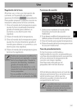 Uso
141
ES
Regulación de la hora
Al primer uso, o tras una interrupción de
corriente, en la pantalla del aparato
aparece el símbolo parpadeante.
Para poder empezar cualquier cocción es
necesario seleccionar la hora corriente.
1. Girar el mando de la temperatura para
ajustar la hora visualizada (mantener
girado el mando para obtener un
aumento o una disminución más
rápidos).
2. Pulsar el mando de la temperatura.
3. Girar el mando de la temperatura para
ajustar los minutos (mantener girado el
mando para obtener un aumento o una
disminución más rápidos).
4. Pulsar el mando de la temperatura para
terminar la regulación.
Funciones de cocción
1. Seleccionar mediante el mando de las
funciones una función de cocción
tradicional.
2. Si se desea modificar la temperatura por
defecto pulsar el mando de la temperatura.
3. Girar el mando para ajustar la temperatura.
4. Pulsarelmandodelasfuncionesparainiciar
la cocción tradicional.
Fase de precalentamiento
En las funciones combinadas y
tradicionales la cocción va precedida por
una fase de precalentamiento que permite
al horno alcanzar la temperatura de
cocción con mayor rapidez.
Esta fase está indicada por el
parpadeo del nivel de alcance
Al final del precalentamiento el nivel de
alcance permanece fijo y se activa una
señal acústica que indica que los
alimentos pueden introducirse en el
compartimento del horno.
Podría ser necesario modificar la
hora actual, por ejemplo, a causa
de la hora legal-solar. Desde la
posición de stand-by, mantener
girado el mando de la
temperatura a la derecha o a la
izquierda hasta que el valor de las
horas parpadee.
No es posible modificar la hora si
el horno está en el estadio de ON.
Es posibleinterrumpirunacocciónen
cualquier momento manteniendo
pulsado el mando de las funciones
durante al menos 3 segundos.
 