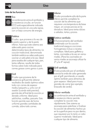 Uso
142
Lista de las funciones
Eco
La combinación entre el ventilador y
la resistencia circular, en función
ECO está especialmente indicada
para la cocción en una sola repisa,
con un bajo consumo de energía.
Estático
El calor, que proviene a la vez de
la parte superior y de la parte
inferior, hace que este sistema sea
adecuado para cocinar
determinados tipos de alimentos. La
cocción tradicional, denominada
también estática es adecuada para
cocinar un solo plato a la vez. Ideal
para asados de cualquier tipo, pan,
tartas rellenas, resulta de todas
formas sobre todo indicada para
carnes grasas como ganso o pato.
Grill
El calor que proviene de la
resistencia grill permite obtener
resultados de asado óptimos sobre
todo con carnes de espesor
medio/pequeño y, junto con el
asador (cuando está previsto),
permite dar al final de la cocción un
dorado uniforme. Ideal para
salchichas, costillas, panceta. Esta
función permite asar de forma
uniforme grandes cantidades de
comida, sobre todo carnes.
Inferior
El calor procedente sólo de la parte
inferior permite completar la
cocción de los alimentos que
requieren una temperatura de base
mayor, sin consecuencias en la
doradura. Ideal para tartas dulces
o saladas, tartas y pizzas.
Estático ventilado
El funcionamiento del ventilador
combinado con la cocción
tradicional asegura cocciones
homogéneas incluso a recetas
complejas. Ideal para galletas y
tartas, cocinadas a la vez en varios
niveles. (Para los cocinados en
varios niveles se aconseja utilizar la
2ª y la 4ª repisa).
Grill ventilado
El aire producido por el ventilador
suaviza la onda de calor generada
por el grill, permitiendo un asado
óptimo también para alimentos de
gran espesor. Ideal para trozos
grandes de carne (por ejemplo,
brazuelo de cerdo).
Inferior ventilada
La combinación entre el ventilador y
la resistencia inferior permite
completar la cocción más
rápidamente. Este sistema se
aconseja para esterilizar o finalizar
la cocción de alimentos hechos ya
en la superficie pero no por dentro,
que requieren por lo tanto un calor
superior moderado. Ideal para
cualquier tipo de alimento.
 