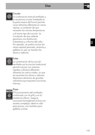 Uso
143
ES
Circular
La combinación entre el ventilador y
la resistencia circular (instalada en
la parte trasera del horno) permite
cocer alimentos diferentes en varias
repisas, a condición de que
necesiten las mismas temperaturas
y el mismo tipo de cocción. La
circulación de aire caliente
garantiza una distribución
instantánea y uniforme del calor.
Por ejemplo, se podrá cocinar (en
varias repisas) pescado, verduras y
galletas sin que se mezclen los
olores o sabores.
Turbo
La combinación de la cocción
ventilada con la cocción tradicional
permite cocinar con extrema
rapidez y eficacia diferentes
alimentos en varios niveles, sin que
se transmitan los olores o sabores.
Ideal para alimentos de grandes
volúmenes que requieren cocciones
intensas.
Pizza
El funcionamiento del ventilador,
combinado con el grill y con la
resistencia inferior, asegura
cocciones homogéneas incluso con
recetas complejas. Ideal no sólo
para pizzas, sino también para
galletas y tartas.
 