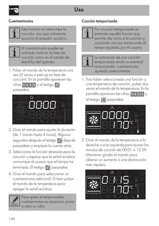 Uso
144
Cuentaminutos
1. Pulsar el mando de la temperatura una
vez (2 veces si está ya en fase de
cocción). En la pantalla aparecen las
cifras y el testigo
parpadea.
2. Girar el mando para ajustar la duración
(de 1 minuto hasta 4 horas). Algunos
segundos después el testigo deja de
parpadear y empieza la cuenta atrás.
3. Seleccionar la función deseada para la
cocción y esperar que la señal acústica
comunique al usuario que el tiempo ha
terminado. El testigo parpadea.
4. Girar el mando para seleccionar un
cuentaminutos adicional. O bien pulsar
el mando de la temperatura para
apagar la señal acústica.
Cocción temporizada
1. Tras haber seleccionado una función y
una temperatura de cocción, pulsar dos
veces el mando de la temperatura. En la
pantalla aparecen las cifras y
el testigo parpadea.
2. Girar el mando de la temperatura a la
derecha o a la izquierda para ajustar los
minutos de cocción de 00:01 a 12:59.
Mantener girado el mando para
obtener un aumento o una disminución
más rápidos.
Esta función no interrumpe la
cocción, sino que solamente
acciona el avisador acústico.
El cuentaminutos puede ser
activado tanto en la fase de
cocción como en el estado de
stand-by del aparato.
Para quitar el temporizador
cuentaminutos es necesario poner
a cero su valor.
Por cocción temporizada se
entiende aquella función que
permite dar inicio a la cocción y
concluirla una vez transcurrido el
tiempo ajustado por el usuario.
La activación de una cocción
temporizada anula un eventual
temporizador cuentaminutos
ajustado anteriormente.
 