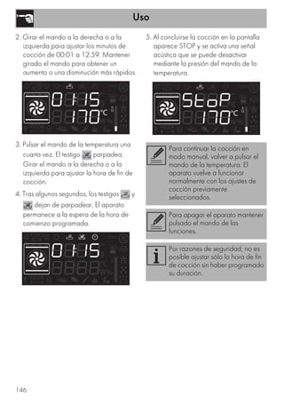 Uso
146
2. Girar el mando a la derecha o a la
izquierda para ajustar los minutos de
cocción de 00:01 a 12:59. Mantener
girado el mando para obtener un
aumento o una disminución más rápidos.
3. Pulsar el mando de la temperatura una
cuarta vez. El testigo parpadea.
Girar el mando a la derecha o a la
izquierda para ajustar la hora de fin de
cocción.
4. Tras algunos segundos, los testigos y
dejan de parpadear. El aparato
permanece a la espera de la hora de
comienzo programada.
5. Al concluirse la cocción en la pantalla
aparece STOP y se activa una señal
acústica que se puede desactivar
mediante la presión del mando de la
temperatura.
Para continuar la cocción en
modo manual, volver a pulsar el
mando de la temperatura. El
aparato vuelve a funcionar
normalmente con los ajustes de
cocción previamente
seleccionados.
Para apagar el aparato mantener
pulsado el mando de las
funciones.
Por razones de seguridad, no es
posible ajustar sólo la hora de fin
de cocción sin haber programado
su duración.
 