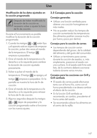 Uso
147
ES
Modificación de los datos ajustados en
la cocción programada
Durante el funcionamiento es posible
modificar la duración de la cocción
programada:
1. Cuando los testigos y están fijos
y el aparato está en espera de empezar
la cocción, pulsar dos veces el mando
de la temperatura. El testigo
empieza a parpadear.
2. Girar el mando de la temperatura a la
derecha o a la izquierda para cambiar
la duración de cocción ajustada
previamente.
3. Volver a pulsar el mando de la
temperatura. El testigo se apaga y el
testigo empieza a parpadear. En la
pantalla se muestra la hora de fin de
cocción.
4. Girar el mando de la temperatura a la
derecha o a la izquierda para retrasar
la hora de fin de cocción.
5. Algunos segundos después los testigos
y dejan de parpadear y la
cocción programada vuelve a funcionar
con los nuevos ajustes.
3.5 Consejos para la cocción
Consejos generales
• Utilizar una función ventilada para
obtener una cocción homogénea en
más niveles.
• No se pueden reducir los tiempos de
cocción aumentando las temperaturas
(los alimentos podrían cocerse mucho
por fuera y poco por dentro).
Consejos para la cocción de carnes
• Los tiempos de cocción varían
dependiendo del grosor, de la calidad
del alimento y del gusto del consumidor.
• Utilizar un termómetro para carnes
durante la cocción de asados, o, más
simplemente, presionar el asado con
una cuchara. Si el asado está firme está
listo, de lo contrario deberá cocinarse
todavía durante varios minutos.
Consejos para las cocciones con Grill y
Grill ventilado
• El asado de carnes puede efectuarse
tanto con el horno frío, como con el
horno precalentado si se desea cambiar
el efecto de la cocción.
• En la función Grill ventilado se
recomienda, en cambio, precalentar el
horno antes del asado.
• Se recomienda colocar los alimentos en
el centro de la rejilla.
Después de haber modificado la
duración de la cocción es
necesario volver a ajustar la hora
de fin de cocción.
 