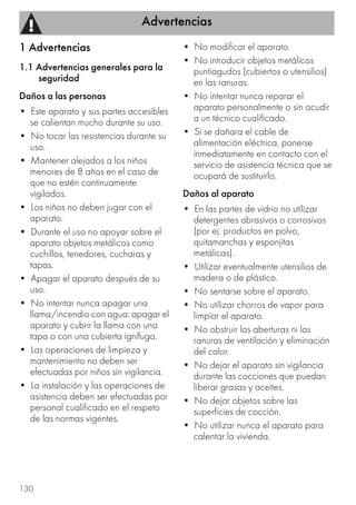 Advertencias
130
1 Advertencias
1.1 Advertencias generales para la
seguridad
Daños a las personas
• Este aparato y sus partes accesibles
se calientan mucho durante su uso.
• No tocar las resistencias durante su
uso.
• Mantener alejados a los niños
menores de 8 años en el caso de
que no estén continuamente
vigilados.
• Los niños no deben jugar con el
aparato.
• Durante el uso no apoyar sobre el
aparato objetos metálicos como
cuchillos, tenedores, cucharas y
tapas.
• Apagar el aparato después de su
uso.
• No intentar nunca apagar una
llama/incendio con agua: apagar el
aparato y cubrir la llama con una
tapa o con una cubierta ignífuga.
• Las operaciones de limpieza y
mantenimiento no deben ser
efectuadas por niños sin vigilancia.
• La instalación y las operaciones de
asistencia deben ser efectuadas por
personal cualificado en el respeto
de las normas vigentes.
• No modificar el aparato.
• No introducir objetos metálicos
puntiagudos (cubiertos o utensilios)
en las ranuras.
• No intentar nunca reparar el
aparato personalmente o sin acudir
a un técnico cualificado.
• Si se dañara el cable de
alimentación eléctrica, ponerse
inmediatamente en contacto con el
servicio de asistencia técnica que se
ocupará de sustituirlo.
Daños al aparato
• En las partes de vidrio no utilizar
detergentes abrasivos o corrosivos
(por ej. productos en polvo,
quitamanchas y esponjitas
metálicas).
• Utilizar eventualmente utensilios de
madera o de plástico.
• No sentarse sobre el aparato.
• No utilizar chorros de vapor para
limpiar el aparato.
• No obstruir las aberturas ni las
ranuras de ventilación y eliminación
del calor.
• No dejar el aparato sin vigilancia
durante las cocciones que puedan
liberar grasas y aceites.
• No dejar objetos sobre las
superficies de cocción.
• No utilizar nunca el aparato para
calentar la vivienda.
 