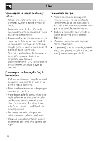 Uso
148
Consejos para la cocción de dulces y
galletas
• Utilizar preferiblemente moldes oscuros
de metal: ayudan a absorber mejor el
calor.
• La temperatura y la duración de la
cocción dependen de la calidad y de la
consistencia del amasijo.
• Para controlar si el dulce está hecho por
dentro: al final de la cocción introducir
un palillo para dientes en el punto más
alto del dulce. Si la masa no se pega al
palillo, el dulce está hecho.
• Si el dulce se desinfla al deshornarse, en
la cocción siguiente disminuir la
temperatura ajustada en
aproximadamente 10°C seleccionando
eventualmente un tiempo mayor de
cocción.
Consejos para la descongelación y la
fermentación
• Colocar los alimentos congelados sin el
envase en un recipiente sin tapa en la
primera repisa del horno.
• Evitar que los alimentos se sobrepongan
unos encima de otros.
• Para descongelar la carne, utilizar una
rejilla colocada en el segundo nivel y
una bandeja colocada en el primer
nivel. De esta forma, los alimentos no
estarán en contacto con el líquido de
descongelación.
• Las partes más delicadas pueden
cubrirse con una película de aluminio.
• Para una buena fermentación, colocar
en el fondo del horno un recipiente con
agua.
Para ahorrar energía
• Parar la cocción durante algunos
minutos antes del tiempo empleado
normalmente. La cocción proseguirá
durante los restantes minutos con el calor
que se ha acumulado en el interior.
• Reducir al mínimo las aperturas de la
puerta, para evitar que el calor se
disperse.
• Mantener constantemente limpio el
interior del aparato.
• (Si presente) Si no es utilizada, quitar la
placa para pizza e introducir la tapa en
su alojamiento correspondiente.
 