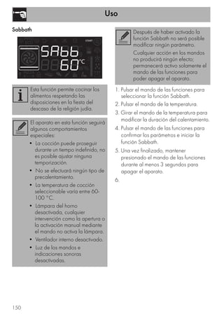 Uso
150
Sabbath
1. Pulsar el mando de las funciones para
seleccionar la función Sabbath.
2. Pulsar el mando de la temperatura.
3. Girar el mando de la temperatura para
modificar la duración del calentamiento.
4. Pulsar el mando de las funciones para
confirmar los parámetros e iniciar la
función Sabbath.
5. Una vez finalizado, mantener
presionado el mando de las funciones
durante al menos 3 segundos para
apagar el aparato.
6.
Esta función permite cocinar los
alimentos respetando las
disposiciones en la fiesta del
descaso de la religión judía.
El aparato en esta función seguirá
algunos comportamientos
especiales:
• La cocción puede proseguir
durante un tiempo indefinido, no
es posible ajustar ninguna
temporización.
• No se efectuará ningún tipo de
precalentamiento.
• La temperatura de cocción
seleccionable varía entre 60-
100 °C.
• Lámpara del horno
desactivada, cualquier
intervención como la apertura o
la activación manual mediante
el mando no activa la lámpara.
• Ventilador interno desactivado.
• Luz de los mandos e
indicaciones sonoras
desactivadas.
Después de haber activado la
función Sabbath no será posible
modificar ningún parámetro.
Cualquier acción en los mandos
no producirá ningún efecto;
permanecerá activo solamente el
mando de las funciones para
poder apagar el aparato.
 