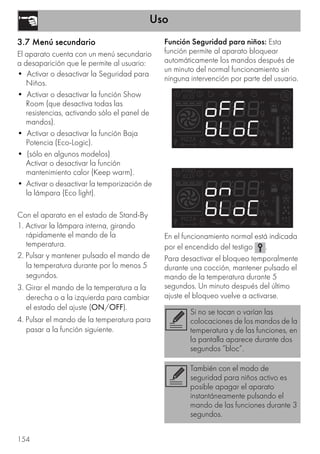 Uso
154
3.7 Menú secundario
El aparato cuenta con un menú secundario
a desaparición que le permite al usuario:
• Activar o desactivar la Seguridad para
Niños.
• Activar o desactivar la función Show
Room (que desactiva todas las
resistencias, activando sólo el panel de
mandos).
• Activar o desactivar la función Baja
Potencia (Eco-Logic).
• (sólo en algunos modelos)
Activar o desactivar la función
mantenimiento calor (Keep warm).
• Activar o desactivar la temporización de
la lámpara (Eco light).
Con el aparato en el estado de Stand-By
1. Activar la lámpara interna, girando
rápidamente el mando de la
temperatura.
2. Pulsar y mantener pulsado el mando de
la temperatura durante por lo menos 5
segundos.
3. Girar el mando de la temperatura a la
derecha o a la izquierda para cambiar
el estado del ajuste (ON/OFF).
4. Pulsar el mando de la temperatura para
pasar a la función siguiente.
Función Seguridad para niños: Esta
función permite al aparato bloquear
automáticamente los mandos después de
un minuto del normal funcionamiento sin
ninguna intervención por parte del usuario.
En el funcionamiento normal está indicada
por el encendido del testigo .
Para desactivar el bloqueo temporalmente
durante una cocción, mantener pulsado el
mando de la temperatura durante 5
segundos. Un minuto después del último
ajuste el bloqueo vuelve a activarse.
Si no se tocan o varían las
colocaciones de los mandos de la
temperatura y de las funciones, en
la pantalla aparece durante dos
segundos “bloc”.
También con el modo de
seguridad para niños activo es
posible apagar el aparato
instantáneamente pulsando el
mando de las funciones durante 3
segundos.
 
