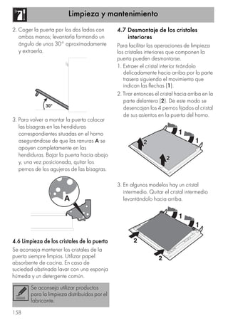 Limpieza y mantenimiento
158
2. Coger la puerta por los dos lados con
ambas manos; levantarla formando un
ángulo de unos 30° aproximadamente
y extraerla.
3. Para volver a montar la puerta colocar
las bisagras en las hendiduras
correspondientes situadas en el horno
asegurándose de que las ranuras A se
apoyen completamente en las
hendiduras. Bajar la puerta hacia abajo
y, una vez posicionada, quitar los
pernos de los agujeros de las bisagras.
4.6 Limpieza de los cristales de la puerta
Se aconseja mantener los cristales de la
puerta siempre limpios. Utilizar papel
absorbente de cocina. En caso de
suciedad obstinada lavar con una esponja
húmeda y un detergente común.
4.7 Desmontaje de los cristales
interiores
Para facilitar las operaciones de limpieza
los cristales interiores que componen la
puerta pueden desmontarse.
1. Extraer el cristal interior tirándolo
delicadamente hacia arriba por la parte
trasera siguiendo el movimiento que
indican las flechas (1).
2. Tirar entonces el cristal hacia arriba en la
parte delantera (2). De este modo se
desencajan los 4 pernos fijados al cristal
de sus asientos en la puerta del horno.
3. En algunos modelos hay un cristal
intermedio. Quitar el cristal intermedio
levantándolo hacia arriba.
Se aconseja utilizar productos
para la limpieza distribuidos por el
fabricante.
 