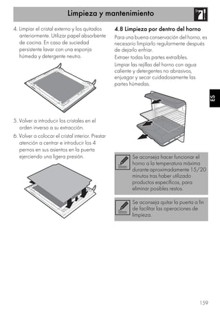 Limpieza y mantenimiento
159
ES
4. Limpiar el cristal externo y los quitados
anteriormente. Utilizar papel absorbente
de cocina. En caso de suciedad
persistente lavar con una esponja
húmeda y detergente neutro.
5. Volver a introducir los cristales en el
orden inverso a su extracción.
6. Volver a colocar el cristal interior. Prestar
atención a centrar e introducir los 4
pernos en sus asientos en la puerta
ejerciendo una ligera presión.
4.8 Limpieza por dentro del horno
Para una buena conservación del horno, es
necesario limpiarlo regularmente después
de dejarlo enfriar.
Extraer todas las partes extraíbles.
Limpiar las rejillas del horno con agua
caliente y detergentes no abrasivos,
enjuagar y secar cuidadosamente las
partes húmedas.
Se aconseja hacer funcionar el
horno a la temperatura máxima
durante aproximadamente 15/20
minutos tras haber utilizado
productos específicos, para
eliminar posibles restos.
Se aconseja quitar la puerta a fin
de facilitar las operaciones de
limpieza.
 