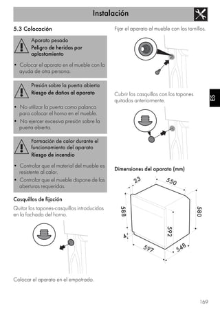 Instalación
169
ES
5.3 Colocación
Casquillos de fijación
Quitar los tapones-casquillos introducidos
en la fachada del horno.
Colocar el aparato en el empotrado.
Fijar el aparato al mueble con los tornillos.
Cubrir los casquillos con los tapones
quitados anteriormente.
Dimensiones del aparato (mm)
Aparato pesado
Peligro de heridas por
aplastamiento
• Colocar el aparato en el mueble con la
ayuda de otra persona.
Presión sobre la puerta abierta
Riesgo de daños al aparato
• No utilizar la puerta como palanca
para colocar el horno en el mueble.
• No ejercer excesiva presión sobre la
puerta abierta.
Formación de calor durante el
funcionamiento del aparato
Riesgo de incendio
• Controlar que el material del mueble es
resistente al calor.
• Controlar que el mueble dispone de las
aberturas requeridas.
 