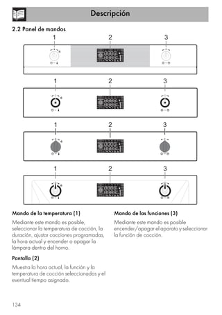 Descripción
134
2.2 Panel de mandos
Mando de la temperatura (1)
Mediante este mando es posible,
seleccionar la temperatura de cocción, la
duración, ajustar cocciones programadas,
la hora actual y encender o apagar la
lámpara dentro del horno.
Pantalla (2)
Muestra la hora actual, la función y la
temperatura de cocción seleccionadas y el
eventual tiempo asignado.
Mando de las funciones (3)
Mediante este mando es posible
encender/apagar el aparato y seleccionar
la función de cocción.
 