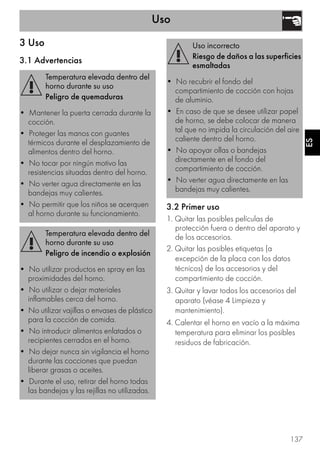 Uso
137
ES
3 Uso
3.1 Advertencias
3.2 Primer uso
1. Quitar las posibles películas de
protección fuera o dentro del aparato y
de los accesorios.
2. Quitar las posibles etiquetas (a
excepción de la placa con los datos
técnicos) de los accesorios y del
compartimiento de cocción.
3. Quitar y lavar todos los accesorios del
aparato (véase 4 Limpieza y
mantenimiento).
4. Calentar el horno en vacío a la máxima
temperatura para eliminar los posibles
residuos de fabricación.
Temperatura elevada dentro del
horno durante su uso
Peligro de quemaduras
• Mantener la puerta cerrada durante la
cocción.
• Proteger las manos con guantes
térmicos durante el desplazamiento de
alimentos dentro del horno.
• No tocar por ningún motivo las
resistencias situadas dentro del horno.
• No verter agua directamente en las
bandejas muy calientes.
• No permitir que los niños se acerquen
al horno durante su funcionamiento.
Temperatura elevada dentro del
horno durante su uso
Peligro de incendio o explosión
• No utilizar productos en spray en las
proximidades del horno.
• No utilizar o dejar materiales
inflamables cerca del horno.
• No utilizar vajillas o envases de plástico
para la cocción de comida.
• No introducir alimentos enlatados o
recipientes cerrados en el horno.
• No dejar nunca sin vigilancia el horno
durante las cocciones que puedan
liberar grasas o aceites.
• Durante el uso, retirar del horno todas
las bandejas y las rejillas no utilizadas.
Uso incorrecto
Riesgo de daños a las superficies
esmaltadas
• No recubrir el fondo del
compartimiento de cocción con hojas
de aluminio.
• En caso de que se desee utilizar papel
de horno, se debe colocar de manera
tal que no impida la circulación del aire
caliente dentro del horno.
• No apoyar ollas o bandejas
directamente en el fondo del
compartimiento de cocción.
• No verter agua directamente en las
bandejas muy calientes.
 