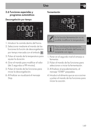 Uso
149
ES
3.6 Funciones especiales y
programas automáticos
Descongelación por tiempo
1. Introducir la comida dentro del horno.
2. Seleccionar mediante el mando de las
funciones la función de descongelación
por tiempo marcada con el símbolo .
3. Pulsar el mando de la temperatura para
ajustar la duración.
4. Girar el mando para modificar el valor
(de 5 segundos a 99 minutos).
5. Pulsar el mando de las funciones para
iniciar la descongelación.
6. Al finalizar se visualizará el mensaje
Stop.
Fermentación
1. Poner en el segundo nivel el amasijo a
fermentar.
2. Pulsar el mando de las funciones para
seleccionar e iniciar la fermentación.
3. Al finalizar el precalentamiento, el
mensaje "START" parpadea.
4. Introducir el alimento que se va a cocinar
y pulsar el mando de las funciones para
iniciar la cocción.
En la función fermentación no es
posible modificar la temperatura.
Para una buena fermentación,
colocar en el fondo del horno un
recipiente con agua.
 