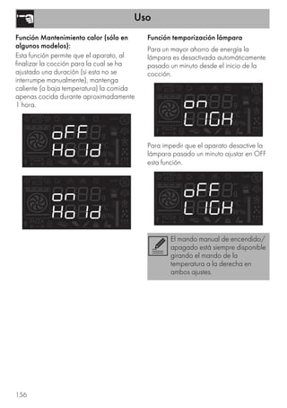 Uso
156
Función Mantenimiento calor (sólo en
algunos modelos):
Esta función permite que el aparato, al
finalizar la cocción para la cual se ha
ajustado una duración (si esta no se
interrumpe manualmente), mantenga
caliente (a baja temperatura) la comida
apenas cocida durante aproximadamente
1 hora.
Función temporización lámpara
Para un mayor ahorro de energía la
lámpara es desactivada automáticamente
pasado un minuto desde el inicio de la
cocción.
Para impedir que el aparato desactive la
lámpara pasado un minuto ajustar en OFF
esta función.
El mando manual de encendido/
apagado está siempre disponible
girando el mando de la
temperatura a la derecha en
ambos ajustes.
 