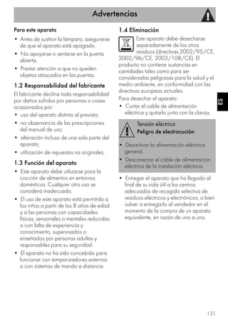 Advertencias
131
ES
Para este aparato
• Antes de sustituir la lámpara, asegurarse
de que el aparato está apagado.
• No apoyarse o sentarse en la puerta
abierta.
• Prestar atención a que no queden
objetos atascados en las puertas.
1.2 Responsabilidad del fabricante
El fabricante declina toda responsabilidad
por daños sufridos por personas o cosas
ocasionados por:
• uso del aparato distinto al previsto;
• no observancia de las prescripciones
del manual de uso;
• alteración incluso de una sola parte del
aparato;
• utilización de repuestos no originales.
1.3 Función del aparato
• Este aparato debe utilizarse para la
cocción de alimentos en entornos
domésticos. Cualquier otro uso se
considera inadecuado.
• El uso de este aparato está permitido a
los niños a partir de los 8 años de edad
y a las personas con capacidades
físicas, sensoriales o mentales reducidas
o con falta de experiencia y
conocimiento, supervisados o
enseñados por personas adultas y
responsables para su seguridad.
• El aparato no ha sido concebido para
funcionar con temporizadores externos
o con sistemas de mando a distancia.
1.4 Eliminación
Este aparato debe desecharse
separadamente de los otros
residuos (directivas 2002/95/CE,
2002/96/CE, 2003/108/CE). El
producto no contiene sustancias en
cantidades tales como para ser
consideradas peligrosas para la salud y el
medio ambiente, en conformidad con las
directivas europeas actuales.
Para desechar el aparato:
• Cortar el cable de alimentación
eléctrica y quitarlo junto con la clavija.
• Entregar el aparato que ha llegado al
final de su vida útil a los centros
adecuados de recogida selectiva de
residuos eléctricos y electrónicos, o bien
volver a entregarlo al vendedor en el
momento de la compra de un aparato
equivalente, en razón de uno a uno.
Tensión eléctrica
Peligro de electrocución
• Desactivar la alimentación eléctrica
general.
• Desconectar el cable de alimentación
eléctrica de la instalación eléctrica.
 