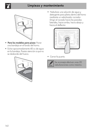 Limpieza y mantenimiento
162
• Para los modelos para pizza: Poner
una bandeja en el fondo del horno.
• Echar aproximadamente 40 cc de agua
en la bandeja. Prestar atención a que no
se desborde del hueco.
• Nebulizar una solución de agua y
detergente para platos dentro del horno
mediante un nebulizador rociador.
Dirigir el rociado hacia las paredes
laterales, hacia arriba, hacia abajo y
hacia el deflector.
• Cerrar la puerta.
Se aconseja efectuar unas 20
nebulizaciones como máximo.
 