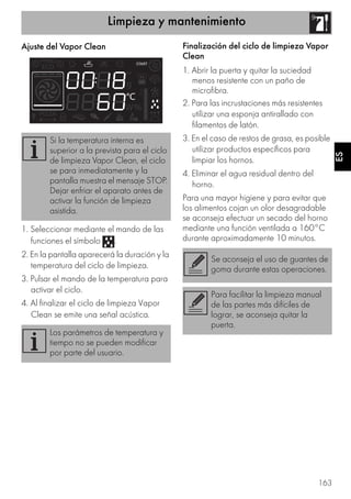 Limpieza y mantenimiento
163
ES
Ajuste del Vapor Clean
1. Seleccionar mediante el mando de las
funciones el símbolo .
2. En la pantalla aparecerá la duración y la
temperatura del ciclo de limpieza.
3. Pulsar el mando de la temperatura para
activar el ciclo.
4. Al finalizar el ciclo de limpieza Vapor
Clean se emite una señal acústica.
Finalización del ciclo de limpieza Vapor
Clean
1. Abrir la puerta y quitar la suciedad
menos resistente con un paño de
microfibra.
2. Para las incrustaciones más resistentes
utilizar una esponja antirallado con
filamentos de latón.
3. En el caso de restos de grasa, es posible
utilizar productos específicos para
limpiar los hornos.
4. Eliminar el agua residual dentro del
horno.
Para una mayor higiene y para evitar que
los alimentos cojan un olor desagradable
se aconseja efectuar un secado del horno
mediante una función ventilada a 160°C
durante aproximadamente 10 minutos.
Si la temperatura interna es
superior a la prevista para el ciclo
de limpieza Vapor Clean, el ciclo
se para inmediatamente y la
pantalla muestra el mensaje STOP.
Dejar enfriar el aparato antes de
activar la función de limpieza
asistida.
Los parámetros de temperatura y
tiempo no se pueden modificar
por parte del usuario.
Se aconseja el uso de guantes de
goma durante estas operaciones.
Para facilitar la limpieza manual
de las partes más difíciles de
lograr, se aconseja quitar la
puerta.
 
