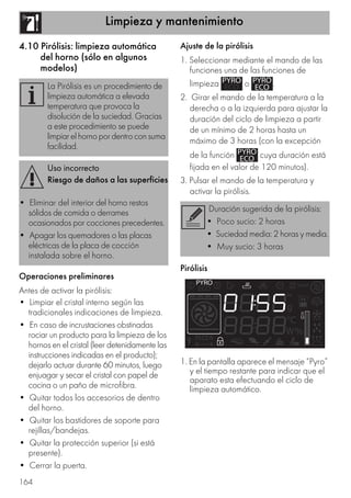 Limpieza y mantenimiento
164
4.10 Pirólisis: limpieza automática
del horno (sólo en algunos
modelos)
Operaciones preliminares
Antes de activar la pirólisis:
• Limpiar el cristal interno según las
tradicionales indicaciones de limpieza.
• En caso de incrustaciones obstinadas
rociar un producto para la limpieza de los
hornos en el cristal (leer detenidamente las
instrucciones indicadas en el producto);
dejarlo actuar durante 60 minutos, luego
enjuagar y secar el cristal con papel de
cocina o un paño de microfibra.
• Quitar todos los accesorios de dentro
del horno.
• Quitar los bastidores de soporte para
rejillas/bandejas.
• Quitar la protección superior (si está
presente).
• Cerrar la puerta.
Ajuste de la pirólisis
1. Seleccionar mediante el mando de las
funciones una de las funciones de
limpieza o .
2. Girar el mando de la temperatura a la
derecha o a la izquierda para ajustar la
duración del ciclo de limpieza a partir
de un mínimo de 2 horas hasta un
máximo de 3 horas (con la excepción
de la función cuya duración está
fijada en el valor de 120 minutos).
3. Pulsar el mando de la temperatura y
activar la pirólisis.
Pirólisis
1. En la pantalla aparece el mensaje “Pyro”
y el tiempo restante para indicar que el
aparato esta efectuando el ciclo de
limpieza automático.
La Pirólisis es un procedimiento de
limpieza automática a elevada
temperatura que provoca la
disolución de la suciedad. Gracias
a este procedimiento se puede
limpiarelhornopordentroconsuma
facilidad.
Uso incorrecto
Riesgo de daños a las superficies
• Eliminar del interior del horno restos
sólidos de comida o derrames
ocasionados por cocciones precedentes.
• Apagar los quemadores o las placas
eléctricas de la placa de cocción
instalada sobre el horno.
Duración sugerida de la pirólisis:
• Poco sucio: 2 horas
• Suciedad media: 2 horas y media.
• Muy sucio: 3 horas
 