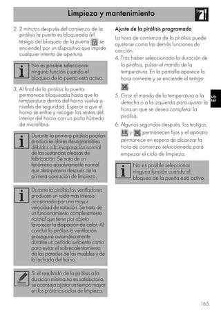 Limpieza y mantenimiento
165
ES
2. 2 minutos después del comienzo de la
pirólisis la puerta es bloqueada (el
testigo del bloqueo de la puerta se
enciende) por un dispositivo que impide
cualquier intento de apertura.
3. Al final de la pirólisis la puerta
permanece bloqueada hasta que la
temperatura dentro del horno vuelva a
niveles de seguridad. Esperar a que el
horno se enfríe y recoger los restos del
interior del horno con un paño húmedo
de microfibra.
Ajuste de la pirólisis programada
La hora de comienzo de la pirólisis puede
ajustarse como las demás funciones de
cocción.
4. Tras haber seleccionado la duración de
la pirólisis, pulsar el mando de la
temperatura. En la pantalla aparece la
hora corriente y se enciende el testigo
.
5. Girar el mando de la temperatura a la
derecha o a la izquierda para ajustar la
hora en que se desea completar la
pirólisis.
6. Algunos segundos después, los testigos
y permanecen fijos y el aparato
permanece en espera de alcanzar la
hora de comienzo seleccionada para
empezar el ciclo de limpieza.
No es posible seleccionar
ninguna función cuando el
bloqueo de la puerta está activo.
Durante la primera pirólisis podrían
producirse olores desagradables
debidos a la evaporación normal
de las sustancias oleosas de
fabricación. Se trata de un
fenómeno absolutamente normal
que desaparece después de la
primera operación de limpieza.
Durante la pirólisis los ventiladores
producen un ruido más intenso
ocasionado por una mayor
velocidad de rotación. Se trata de
un funcionamiento completamente
normal que tiene por objeto
favorecer la disipación de calor. Al
concluir la pirólisis la ventilación
proseguirá automáticamente
durante un período suficiente como
para evitar el sobrecalentamiento
de las paredes de los muebles y de
la fachada del horno.
Si el resultado de la pirólisis a la
duración mínima no es satisfactorio,
se aconseja ajustar un tiempo mayor
en los próximos ciclos de limpieza.
No es posible seleccionar
ninguna función cuando el
bloqueo de la puerta está activo.
 