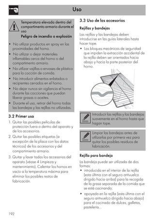 Uso
192
3.2 Primer uso
1. Quitar las posibles películas de
protección fuera o dentro del aparato y
de los accesorios.
2. Quitar las posibles etiquetas (a
excepción de la placa con los datos
técnicos) de los accesorios y del
compartimiento armario.
3. Quitar y lavar todos los accesorios del
aparato (véase 4 Limpieza y
mantenimiento). Calentar los hornos en
vacío a la temperatura máxima para
eliminar los posibles restos de
fabricación.
3.3 Uso de los accesorios
Rejillas y bandejas
Las rejillas y las bandejas deben
introducirse en las guías laterales hasta
hacer tope.
• Los bloques mecánicos de seguridad
que impiden la extracción accidental de
la rejilla deben ser orientados hacia
abajo y hacia la parte posterior del
horno.
Rejilla para bandeja
La bandeja puede ser utilizada de dos
formas:
• introducida en el interior de la rejilla
(esta última con el seguro antivuelco
dirigido hacia arriba) para la recogida
de la grasa separada de la comida que
se está cocinando;
• apoyada en la rejilla (esta última con el
seguro antivuelco dirigido hacia abajo)
para el cocinado de dulces, galletas,
pastelería...
Temperatura elevada dentro del
compartimento armario durante el
uso
Peligro de incendio o explosión
• No utilizar productos en spray en las
proximidades del horno.
• No utilizar o dejar materiales
inflamables cerca del horno o del
compartimento armario.
• No utilizar vajillas o envases de plástico
para la cocción de comida.
• No introducir alimentos enlatados o
recipientes cerrados en el horno.
• No dejar nunca sin vigilancia el horno
durante las cocciones que puedan
liberar grasas o aceites.
• Durante el uso, retirar del horno todas
las bandejas y las rejillas no utilizadas.
Introducir las rejillas y las bandejas
suavemente en el horno hasta que
hagan tope.
Limpiar las bandejas antes de
utilizarlas por primera vez para
quitar los posibles residuos de
fabricación.
 