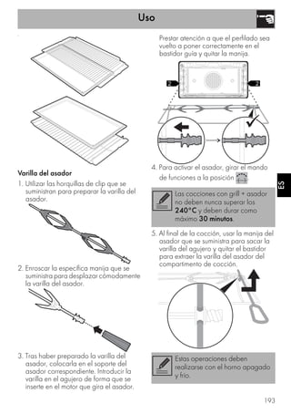 Uso
193
ES
•
Varilla del asador
1. Utilizar las horquillas de clip que se
suministran para preparar la varilla del
asador.
2. Enroscar la específica manija que se
suministra para desplazar cómodamente
la varilla del asador.
3. Tras haber preparado la varilla del
asador, colocarla en el soporte del
asador correspondiente. Introducir la
varilla en el agujero de forma que se
inserte en el motor que gira el asador.
Prestar atención a que el perfilado sea
vuelto a poner correctamente en el
bastidor guía y quitar la manija.
4. Para activar el asador, girar el mando
de funciones a la posición .
5. Al final de la cocción, usar la manija del
asador que se suministra para sacar la
varilla del agujero y quitar el bastidor
para extraer la varilla del asador del
compartimento de cocción.
Las cocciones con grill + asador
no deben nunca superar los
240°C y deben durar como
máximo 30 minutos.
Estas operaciones deben
realizarse con el horno apagado
y frío.
 