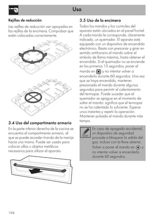 Uso
194
Rejillas de reducción
Las rejillas de reducción van apoyadas en
las rejillas de la encimera. Comprobar que
están colocadas correctamente.
3.4 Uso del compartimento armario
En la parte inferior derecha de la cocina se
encuentra el compartimento armario, al
que se puede acceder tirando de la manija
hacia uno mismo. Puede ser usado para
colocar ollas u objetos metálicos
necesarios para utilizar el aparato.
3.5 Uso de la encimera
Todos los mandos y los controles del
aparato están ubicados en el panel frontal.
A cada mando le corresponde, claramente
indicado, un quemador. El aparato está
equipado con un dispositivo de encendido
electrónico. Basta con presionar y girar en
sentido antihorario el mando sobre el
símbolo de llama máxima, hasta obtener el
encendido. Si el quemador no se enciende
en los primeros 15 segundos, poner el
mando en y no intentar volver a
encenderlo durante 60 segundos. Una vez
que se haya encendido, mantener
presionado el mando durante algunos
segundos para permitir el calentamiento
del termopar. Puede suceder que el
quemador se apague en el momento de
soltar el mando: significa que el termopar
no se ha calentado lo suficiente. Esperar
unos instantes y repetir la operación.
Mantener pulsado el mando durante más
tiempo.
En caso de apagado accidental,
un dispositivo de seguridad
procede a bloquear la salida del
gas, incluso con la llave abierta.
Volver a poner el mando en y
no intentar volver a encenderlo
durante 60 segundos.
 