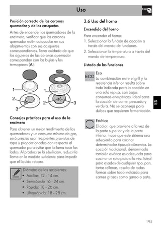 Uso
195
ES
Posición correcta de las coronas
quemador y de los casquetes
Antes de encender los quemadores de la
encimera, verificar que las coronas
quemador estén colocadas en sus
alojamientos con sus casquetes
correspondientes. Tener cuidado de que
los agujeros de las coronas quemador
correspondan con las bujías y los
termopares (A).
Consejos prácticos para el uso de la
encimera
Para obtener un mejor rendimiento de los
quemadores y un consumo mínimo de gas,
será preciso usar recipientes provistos de
tapa y proporcionados con respecto al
quemador para evitar que la llama roce los
lados. Al producirse la ebullición, reducir la
llama en la medida suficiente para impedir
que el líquido rebose.
3.6 Uso del horno
Encendido del horno
Para encender el horno:
1. Seleccionar la función de cocción a
través del mando de funciones.
2. Seleccionar la temperatura a través del
mando de temperatura.
Listado de las funciones
Diámetro de los recipientes:
• Auxiliar: 12 - 14 cm.
• Semirápido 16 - 24 cm.
• Rápido: 18 - 26 cm.
• Ultrarrápido: 18 - 28 cm.
Eco
La combinación entre el grill y la
resistencia inferior resulta sobre
todo indicada para la cocción en
una sola repisa, con bajos
consumos energéticos. Ideal para
la cocción de carne, pescado y
verdura. No se aconseja para
dulces que requieren fermentación.
Estático
El calor, que proviene a la vez de
la parte superior y de la parte
inferior, hace que este sistema sea
adecuado para cocinar
determinados tipos de alimentos. La
cocción tradicional, denominada
también estática es adecuada para
cocinar un solo plato a la vez. Ideal
para asados de cualquier tipo, pan,
tartas rellenas, resulta de todas
formas sobre todo indicada para
carnes grasas como ganso o pato.
 