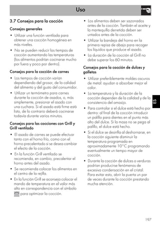 Uso
197
ES
3.7 Consejos para la cocción
Consejos generales
• Utilizar una función ventilada para
obtener una cocción homogénea en
más niveles.
• No se pueden reducir los tiempos de
cocción aumentando las temperaturas
(los alimentos podrían cocinarse mucho
por fuera y poco por dentro).
Consejos para la cocción de carnes
• Los tiempos de cocción varían
dependiendo del grosor, de la calidad
del alimento y del gusto del consumidor.
• Utilizar un termómetro para carnes
durante la cocción de asados, o, más
simplemente, presionar el asado con
una cuchara. Si el asado está firme está
listo, de lo contrario deberá cocinarse
todavía durante varios minutos.
Consejos para las cocciones con Grill y
Grill ventilado
• El asado de carnes se puede efectuar
tanto con el horno frío, como con el
horno precalentado si se desea cambiar
el efecto de la cocción.
• En la función Grill ventilado se
recomienda, en cambio, precalentar el
horno antes del asado.
• Se recomienda colocar los alimentos en
el centro de la rejilla.
• En la función Grill se aconseja colocar el
mando de temperatura en el valor más
alto en correspondencia con el símbolo
para optimizar la cocción.
• Los alimentos deben ser sazonados
antes de la cocción. También el aceite y
la mantequilla derretida deben ser
untados antes de la cocción.
• Utilizar la bandeja del horno en la
primera repisa de abajo para recoger
los líquidos que produce el asado.
• La duración de la cocción al Grill no
debe superar los 60 minutos.
Consejos para la cocción de dulces y
galletas
• Utilizar preferiblemente moldes oscuros
de metal: ayudan a absorber mejor el
calor.
• La temperatura y la duración de la
cocción dependen de la calidad y de la
consistencia del amasijo.
• Para controlar si el dulce está hecho por
dentro: al final de la cocción introducir
un palillo para dientes en el punto más
alto del dulce. Si la masa no se pega al
palillo, el dulce está hecho.
• Si el dulce se desinfla al deshornarse, en
la cocción siguiente disminuir la
temperatura programada en
aproximadamente 10°C programando
eventualmente un tiempo mayor de
cocción.
• Durante la cocción de dulces o verduras
podrían producirse fenómenos de
excesiva condensación en el cristal.
Para evitar esto, abrir la puerta un par
de veces durante la cocción prestando
mucha atención.
 