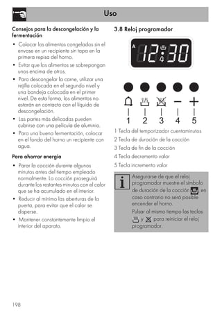 Uso
198
Consejos para la descongelación y la
fermentación
• Colocar los alimentos congelados sin el
envase en un recipiente sin tapa en la
primera repisa del horno.
• Evitar que los alimentos se sobrepongan
unos encima de otros.
• Para descongelar la carne, utilizar una
rejilla colocada en el segundo nivel y
una bandeja colocada en el primer
nivel. De esta forma, los alimentos no
estarán en contacto con el líquido de
descongelación.
• Las partes más delicadas pueden
cubrirse con una película de aluminio.
• Para una buena fermentación, colocar
en el fondo del horno un recipiente con
agua.
Para ahorrar energía
• Parar la cocción durante algunos
minutos antes del tiempo empleado
normalmente. La cocción proseguirá
durante los restantes minutos con el calor
que se ha acumulado en el interior.
• Reducir al mínimo las aberturas de la
puerta, para evitar que el calor se
disperse.
• Mantener constantemente limpio el
interior del aparato.
3.8 Reloj programador
1 Tecla del temporizador cuentaminutos
2 Tecla de duración de la cocción
3 Tecla de fin de la cocción
4 Tecla decremento valor
5 Tecla incremento valor
Asegurarse de que el reloj
programador muestre el símbolo
de duración de la cocción , en
caso contrario no será posible
encender el horno.
Pulsar al mismo tiempo las teclas
y para reiniciar el reloj
programador.
 