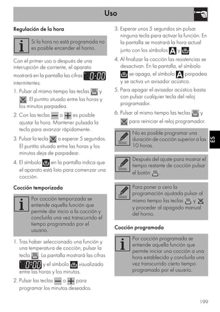 Uso
199
ES
Regulación de la hora
Con el primer uso o después de una
interrupción de corriente, el aparato
mostrará en la pantalla las cifras
intermitentes.
1. Pulsar al mismo tiempo las teclas y
. El puntito situado entre las horas y
los minutos parpadea.
2. Con las teclas o es posible
ajustar la hora. Mantener pulsada la
tecla para avanzar rápidamente.
3. Pulsar la tecla o esperar 5 segundos.
El puntito situado entre las horas y los
minutos deja de parpadear.
4. El símbolo en la pantalla indica que
el aparato está listo para comenzar una
cocción.
Cocción temporizada
1. Tras haber seleccionado una función y
una temperatura de cocción, pulsar la
tecla . La pantalla mostrará las cifras
y el símbolo visualizado
entre las horas y los minutos.
2. Pulsar las teclas o para
programar los minutos deseados.
3. Esperar unos 5 segundos sin pulsar
ninguna tecla para activar la función. En
la pantalla se mostrará la hora actual
junto con los símbolos y .
4. Al finalizar la cocción las resistencias se
desactivan. En la pantalla, el símbolo
se apaga, el símbolo parpadea
y se activa un avisador acústico.
5. Para apagar el avisador acústico basta
con pulsar cualquier tecla del reloj
programador.
6. Pulsar al mismo tiempo las teclas y
para reiniciar el reloj programador.
Cocción programada
Si la hora no está programada no
es posible encender el horno.
Por cocción temporizada se
entiende aquella función que
permite dar inicio a la cocción y
concluirla una vez transcurrido el
tiempo programado por el
usuario.
No es posible programar una
duración de cocción superior a las
10 horas.
Después del ajuste para mostrar el
tiempo restante de cocción pulsar
el botón .
Para poner a cero la
programación ajustada pulsar al
mismo tiempo las teclas y
y proceder al apagado manual
del horno.
Por cocción programada se
entiende aquella función que
permite iniciar una cocción a una
hora establecida y concluirla una
vez transcurrido cierto tiempo
programado por el usuario.
 