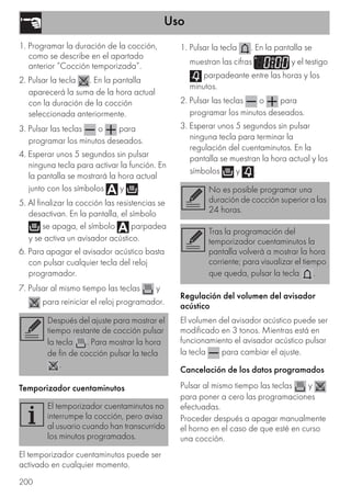 Uso
200
1. Programar la duración de la cocción,
como se describe en el apartado
anterior “Cocción temporizada”.
2. Pulsar la tecla . En la pantalla
aparecerá la suma de la hora actual
con la duración de la cocción
seleccionada anteriormente.
3. Pulsar las teclas o para
programar los minutos deseados.
4. Esperar unos 5 segundos sin pulsar
ninguna tecla para activar la función. En
la pantalla se mostrará la hora actual
junto con los símbolos y .
5. Al finalizar la cocción las resistencias se
desactivan. En la pantalla, el símbolo
se apaga, el símbolo parpadea
y se activa un avisador acústico.
6. Para apagar el avisador acústico basta
con pulsar cualquier tecla del reloj
programador.
7. Pulsar al mismo tiempo las teclas y
para reiniciar el reloj programador.
Temporizador cuentaminutos
El temporizador cuentaminutos puede ser
activado en cualquier momento.
1. Pulsar la tecla . En la pantalla se
muestran las cifras y el testigo
parpadeante entre las horas y los
minutos.
2. Pulsar las teclas o para
programar los minutos deseados.
3. Esperar unos 5 segundos sin pulsar
ninguna tecla para terminar la
regulación del cuentaminutos. En la
pantalla se muestran la hora actual y los
símbolos y .
Regulación del volumen del avisador
acústico
El volumen del avisador acústico puede ser
modificado en 3 tonos. Mientras está en
funcionamiento el avisador acústico pulsar
la tecla para cambiar el ajuste.
Cancelación de los datos programados
Pulsar al mismo tiempo las teclas y
para poner a cero las programaciones
efectuadas.
Proceder después a apagar manualmente
el horno en el caso de que esté en curso
una cocción.
Después del ajuste para mostrar el
tiempo restante de cocción pulsar
la tecla . Para mostrar la hora
de fin de cocción pulsar la tecla
.
El temporizador cuentaminutos no
interrumpe la cocción, pero avisa
al usuario cuando han transcurrido
los minutos programados.
No es posible programar una
duración de cocción superior a las
24 horas.
Tras la programación del
temporizador cuentaminutos la
pantalla volverá a mostrar la hora
corriente; para visualizar el tiempo
que queda, pulsar la tecla .
 
