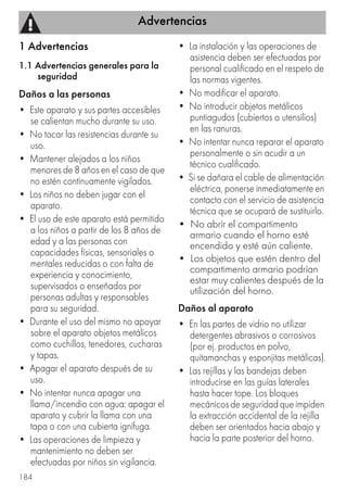 Advertencias
184
1 Advertencias
1.1 Advertencias generales para la
seguridad
Daños a las personas
• Este aparato y sus partes accesibles
se calientan mucho durante su uso.
• No tocar las resistencias durante su
uso.
• Mantener alejados a los niños
menores de 8 años en el caso de que
no estén continuamente vigilados.
• Los niños no deben jugar con el
aparato.
• El uso de este aparato está permitido
a los niños a partir de los 8 años de
edad y a las personas con
capacidades físicas, sensoriales o
mentales reducidas o con falta de
experiencia y conocimiento,
supervisados o enseñados por
personas adultas y responsables
para su seguridad.
• Durante el uso del mismo no apoyar
sobre el aparato objetos metálicos
como cuchillos, tenedores, cucharas
y tapas.
• Apagar el aparato después de su
uso.
• No intentar nunca apagar una
llama/incendio con agua: apagar el
aparato y cubrir la llama con una
tapa o con una cubierta ignífuga.
• Las operaciones de limpieza y
mantenimiento no deben ser
efectuadas por niños sin vigilancia.
• La instalación y las operaciones de
asistencia deben ser efectuadas por
personal cualificado en el respeto de
las normas vigentes.
• No modificar el aparato.
• No introducir objetos metálicos
puntiagudos (cubiertos o utensilios)
en las ranuras.
• No intentar nunca reparar el aparato
personalmente o sin acudir a un
técnico cualificado.
• Si se dañara el cable de alimentación
eléctrica, ponerse inmediatamente en
contacto con el servicio de asistencia
técnica que se ocupará de sustituirlo.
• No abrir el compartimento
armario cuando el horno esté
encendido y esté aún caliente.
• Los objetos que estén dentro del
compartimento armario podrían
estar muy calientes después de la
utilización del horno.
Daños al aparato
• En las partes de vidrio no utilizar
detergentes abrasivos o corrosivos
(por ej. productos en polvo,
quitamanchas y esponjitas metálicas).
• Las rejillas y las bandejas deben
introducirse en las guías laterales
hasta hacer tope. Los bloques
mecánicos de seguridad que impiden
la extracción accidental de la rejilla
deben ser orientados hacia abajo y
hacia la parte posterior del horno.
 