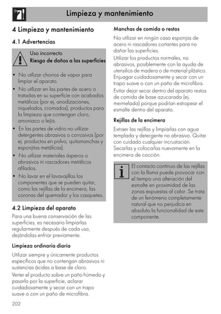Limpieza y mantenimiento
202
4 Limpieza y mantenimiento
4.1 Advertencias
4.2 Limpieza del aparato
Para una buena conservación de las
superficies, es necesario limpiarlas
regularmente después de cada uso,
dejándolas enfriar previamente.
Limpieza ordinaria diaria
Utilizar siempre y únicamente productos
específicos que no contengan abrasivos ni
sustancias ácidas a base de cloro.
Verter el producto sobre un paño húmedo y
pasarlo por la superficie, aclarar
cuidadosamente y secar con un trapo
suave o con un paño de microfibra.
Manchas de comida o restos
No utilizar en ningún caso esponjas de
acero ni rascadores cortantes para no
dañar las superficies.
Utilizar los productos normales, no
abrasivos, posiblemente con la ayuda de
utensilios de madera o de material plástico.
Enjuagar cuidadosamente y secar con un
trapo suave o con un paño de microfibra.
Evitar dejar secar dentro del aparato restos
de comida de base azucarada (ej.
mermelada) porque podrían estropear el
esmalte dentro del aparato.
Rejillas de la encimera
Extraer las rejillas y limpiarlas con agua
templada y detergente no abrasivo. Quitar
con cuidado cualquier incrustación.
Secarlas y colocarlas nuevamente en la
encimera de cocción.
Uso incorrecto
Riesgo de daños a las superficies
• No utilizar chorros de vapor para
limpiar el aparato.
• No utilizar en las partes de acero o
tratadas en su superficie con acabados
metálicos (por ej. anodizaciones,
niquelados, cromados), productos para
la limpieza que contengan cloro,
amoniaco o lejía.
• En las partes de vidrio no utilizar
detergentes abrasivos o corrosivos (por
ej. productos en polvo, quitamanchas y
esponjitas metálicas).
• No utilizar materiales ásperos o
abrasivos ni rascadores metálicos
afilados.
• No lavar en el lavavajillas los
componentes que se pueden quitar,
como las rejillas de la encimera, las
coronas del quemador y los casquetes.
El contacto continuo de las rejillas
con la llama puede provocar con
el tiempo una alteración del
esmalte en proximidad de las
zonas expuestas al calor. Se trata
de un fenómeno completamente
natural que no perjudica en
absoluto la funcionalidad de este
componente.
 