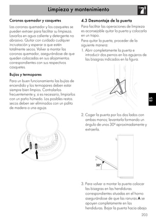 Limpieza y mantenimiento
203
ES
Coronas quemador y casquetes
Las coronas quemador y los casquetes se
pueden extraer para facilitar su limpieza.
Lavarlos en agua caliente y detergente no
abrasivo. Quitar con cuidado cualquier
incrustación y esperar a que estén
totalmente secos. Volver a montar las
coronas quemador, asegurándose de que
queden colocadas en sus alojamientos
correspondientes con sus respectivos
casquetes.
Bujías y termopares
Para un buen funcionamiento las bujías de
encendido y los termopares deben estar
siempre bien limpios. Controlarlos
frecuentemente y, si es necesario, limpiarlos
con un paño húmedo. Los posibles restos
secos deben ser eliminados con un palito
de madera o una aguja.
4.3 Desmontaje de la puerta
Para facilitar las operaciones de limpieza
es aconsejable quitar la puerta y colocarla
en un trapo.
Para quitar la puerta, proceder de la
siguiente manera:
1. Abrir completamente la puerta e
introducir dos pernos en los agujeros de
las bisagras indicados en la figura.
2. Coger la puerta por los dos lados con
ambas manos; levantarla formando un
ángulo de unos 30º aproximadamente y
extraerla.
3. Para volver a montar la puerta colocar
las bisagras en las hendiduras
correspondientes situadas en el horno
asegurándose de que las ranuras A se
apoyen completamente en las
hendiduras. Bajar la puerta hacia abajo
 