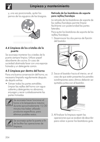 Limpieza y mantenimiento
204
y, una vez posicionada, quitar los
pernos de los agujeros de las bisagras.
4.4 Limpieza de los cristales de la
puerta
Se aconseja mantener los cristales de la
puerta siempre limpios. Utilizar papel
absorbente de cocina. En caso de
suciedad obstinada lavar con una esponja
húmeda y un detergente común.
4.5 Limpieza por dentro del horno
Para una buena conservación del horno, es
necesario limpiarlo regularmente después
de dejarlo enfriar.
• Extraer todas las partes extraíbles.
Limpiar las rejillas del horno con agua
caliente y detergentes no abrasivos,
enjuagar y secar cuidadosamente las
partes húmedas.
Retirada de los bastidores de soporte
para rejillas/bandejas
La retirada de los bastidores de soporte de
las rejillas/bandejas permite limpiar
fácilmente con posterioridad las partes
laterales.
Para quitar los bastidores de soporte de las
rejillas/bandejas
1. Desenroscar los dos pernos de fijación
del bastidor.
2. Sacar el bastidor hacia el interior, en el
caso de que estén presentes los paneles
autolimpiantes estos últimos deberán ser
quitados juntos con el bastidor.
3. Al finalizar la limpieza repetir las
operaciones que se acaban de describir
para volver a poner los bastidores guía.
Se aconseja hacer funcionar el
horno a la temperatura máxima
durante aproximadamente 15/20
minutos tras haber utilizado
productos específicos, para
eliminar posibles restos.
Se aconseja quitar la puerta a fin
de facilitar las operaciones de
limpieza.
 