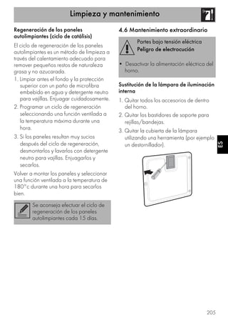 Limpieza y mantenimiento
205
ES
Regeneración de los paneles
autolimpiantes (ciclo de catálisis)
El ciclo de regeneración de los paneles
autolimpiantes es un método de limpieza a
través del calentamiento adecuado para
remover pequeños restos de naturaleza
grasa y no azucarada.
1. Limpiar antes el fondo y la protección
superior con un paño de microfibra
embebido en agua y detergente neutro
para vajillas. Enjuagar cuidadosamente.
2. Programar un ciclo de regeneración
seleccionando una función ventilada a
la temperatura máxima durante una
hora.
3. Si los paneles resultan muy sucios
después del ciclo de regeneración,
desmontarlos y lavarlos con detergente
neutro para vajillas. Enjuagarlos y
secarlos.
Volver a montar los paneles y seleccionar
una función ventilada a la temperatura de
180°c durante una hora para secarlos
bien.
4.6 Mantenimiento extraordinario
Sustitución de la lámpara de iluminación
interna
1. Quitar todos los accesorios de dentro
del horno.
2. Quitar los bastidores de soporte para
rejillas/bandejas.
3. Quitar la cubierta de la lámpara
utilizando una herramienta (por ejemplo
un destornillador).
Se aconseja efectuar el ciclo de
regeneración de los paneles
autolimpiantes cada 15 días.
Partes bajo tensión eléctrica
Peligro de electrocución
• Desactivar la alimentación eléctrica del
horno.
 