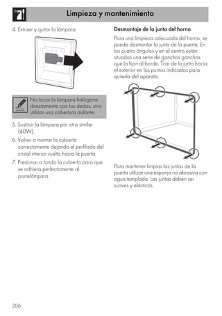 Limpieza y mantenimiento
206
4. Extraer y quitar la lámpara.
5. Sustituir la lámpara por otra similar
(40W).
6. Volver a montar la cubierta
correctamente dejando el perfilado del
cristal interior vuelto hacia la puerta.
7. Presionar a fondo la cubierta para que
se adhiera perfectamente al
portalámpara.
Desmontaje de la junta del horno
Para una limpieza adecuada del horno, se
puede desmontar la junta de la puerta. En
los cuatro ángulos y en el centro están
situados una serie de ganchos ganchos
que la fijan al borde. Tirar de la junta hacia
el exterior en los puntos indicados para
quitarla del aparato.
Para mantener limpias las juntas de la
puerta utilizar una esponja no abrasiva con
agua templada. Las juntas deben ser
suaves y elásticas.
No tocar la lámpara halógena
directamente con los dedos, sino
utilizar una cobertura aislante.
 